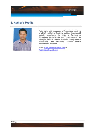 8. Author’s Profile


                      Rajat works with Infosys as a Technology Lead. He
                      is a PMP certified professional and has 8 years of IT
                      Industry experience. He holds a Bachelor of
                      Engineering in Electronics and Communication. His
                      strengths include process analysis, driving service
                      optimization and executing continual service
                      improvement initiatives.

                      Email: Rajat_Maini@Infosys.com or
                      Rajat.Maini@gmail.com




15 Page
 