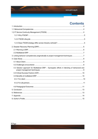 Contents
 1. Introduction...................................................................................................................................... 4
 1.1 Behavioral Competencies ............................................................................................................. 4
 1.2 IT Service Continuity Management (ITSCM): ............................................................................... 4
     1.2.1 Why ITSCM? ........................................................................................................................... 5

     1.2.2 ITSCM Lifecycle ...................................................................................................................... 5

     1.2.3 Does ITSCM strategy differ across Industry verticals? ........................................................... 5

 2. Disaster Recovery Planning (DRP) ................................................................................................. 6
    2.1 Planning a DRP ......................................................................................................................... 6
    2.2 Multilateral DRP ........................................................................................................................ 7
 3. Linking behavior competencies pragmatically to project management techniques ........................ 7
 4. Case Study ...................................................................................................................................... 8
    4.1 About Client ............................................................................................................................... 8
    4.2 Challenges encountered ........................................................................................................... 8
    4.3 Solution approach for Multilateral DRP – Synergistic efforts in blending of behavioral and
        project management techniques ............................................................................................... 9
    4.4 Critical Success Factors (CSF) ............................................................................................... 10
    4.5 Benefits of multilateral DRP .................................................................................................... 10
     4.5.1 For client ...............................................................................................................................10

     4.5.2 For all partners ......................................................................................................................11

    4.6 Pedagogical Outcomes ........................................................................................................... 11
 5. Conclusion..................................................................................................................................... 13
 6. References .................................................................................................................................... 13
 7. Appendix ....................................................................................................................................... 14
 8. Author‟s Profile .............................................................................................................................. 15




3 Page
 