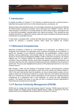 1. Introduction
A possible connotation of “Synergy” is “the interaction of elements that when combined produce a
total effect that is greater than the sum of the individual elements, contributions, etc.”

Standard projects with well-defined scope, time and budget components can be executed by following
                                                                                ®
the defined project management processes, tools & techniques from PMBOK . However, with the
vastly changing IT environment it is trending towards the need to deliver projects and programs with
an end-to-end accountability, including delivery from clients and partners. Thus, blending the best
available frameworks on collaborative working, aided with project management techniques becomes
fundamental for a sustainable tomorrow.

In other words, a synergistic effort, involving soft skills along with project management techniques is
required for achieving a successful outcome where clients and partners are involved.



1.1 Behavioral Competencies
Behavioral competency is defined as a skill identified by an organization, as necessary for its
employees to be successful in an organization and/or necessary for employees to be successful in a
specific job. Examples of such behavioral competencies are professionalism, customer service
attributes, working collaboratively, communication skills etc. According to the survey conducted by
Society for Human Resource Management (SHRM) in 2008 on behavioral competency, the samples
collected from 417 randomly selected HR Professionals; behavioral competencies are used in
recruitment, hiring and selection process, performance management, training and development, and
succession planning. Even then, behavioral competencies have been identified for only 24 percent of
specific jobs. The survey also highlighted that 9 percent of HR professionals feel that it is “too new to
measure outcome”.

Dale Carnegie, a writer, and the developer of recognized courses in self-improvement, corporate
training and interpersonal skills, had authored a book „How to Win Friends and Influence People‟ in
1936. In this book, Dale had laid down the guidelines, by virtue of whose practice a person can win
people to his/her way of thinking and influence an outcome. Dale was a firm believer that behavioral
skills of an Individual can be honed. Several organizations are now focused on cultivating behavior
competencies as a professional habit in their employees, by running soft skills development
programs. The question that arises is; how does one hitch a successful outcome pragmatically to
these behavioral competencies and soft skills?

1.2 IT Service Continuity Management (ITSCM):
ITSCM aims to manage risks that could seriously impact IT services. ITSCM ensures that the IT
service provider can always provide minimum agreed Service Levels, by reducing the risk from
disaster events to an acceptable level and planning for the recovery of IT services.




4 Page
 