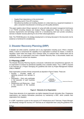 •    Supply-Chain dependency on the environment
    •    Managing Just-In-Time (JIT) inventory
    •    Manufacturing facilities are handling disasters on a daily basis (e.g. equipment breakdown in
         plant, component manufactured is not being up to the quality standard)

This paper explains about Infosys‟ approach of using soft skills and project management techniques
in an ITSCM consulting (Assess and Analyze Phase) engagement. Infosys had to analyze the
business requirements and technology needs for a manufacturing client and provide consultancy
services in disaster recovery planning for one of their critical applications.

Note: The ITSCM lifecycle or its strategy development is not being discussed in this document, but its
existence is mentioned for completeness.




2. Disaster Recovery Planning (DRP)
A disaster can strike anytime, anywhere and in any organization including yours. When a disaster
strikes, it tends to compromise the capability of an organization to achieve its mission, it erodes its
reputation, brand value and image; and in adverse cases, its customer base, market share and its
profitability. Thus, an organization must have a Disaster Recovery Plan; a documented, tested and
verified procedure to recover from disasters.

2.1 Planning a DRP
The Disaster Recovery Planning requires a structured, methodical and comprehensive approach, for
an organization to achieve its operational capability once a disaster strikes. Thus, a DRP is required
to be executed as a „Project‟ leveraging the guidelines laid down by Project Management Institute
                 ®
(PMI) in PMBOK .

Each organization consists of three components as depicted in Figure 2 below. These are:
• Process – Provides details on
  delivering products and services to
  client
• Participants – One‟s who participate
  in the execution of each business
  process
• Infrastructure and Resources – Used
  in the execution of the business
  process

                                  Figure 2 : Elements of an Organization

These three elements of an organization are tightly integrated through information flow. Progressive
organizations are keeping themselves precocious by maintaining a DRP, which protects their
organization from disasters.

In a DRP, importance is given to the recovery of IT Infrastructure and IT Services. Project Manager
can effectively manage the recovery of IT Services as an independent item using the guidelines from

6 Page
 