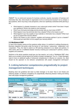 ®
PMBOK . For an end-to-end recovery for business continuity, requires resumption of business and
information flow. But, what should an organization do for an end-to-end recovery? Let us analyze a
few questions, which may bring a new perspective, which are repetitively overlooked while planning a
DR.

         What happens if a disaster transpires in your outsourced contact center? How does it impact
         your operations? What is the impact on your business?
         What if your third party technology service provider fails you due to lack of DRP?
         What happens if your key technical client has a disaster? What is the impact on you?
         What happens if your key supplier of raw materials or information has a disaster? What must
         you do to support their recovery efforts?
         What is the impact on your customer, suppliers and business partners if you‟ve a disaster?
         What would you want them to do to support your recovery efforts?

2.2 Multilateral DRP
In view of the situation arising out the questions written above, it is pertinent to address Business-to-
Business integration that grows under the banner of „cost sharing‟, „outsourcing‟, „collaboration‟ and
„cooperation‟. Thus, the need to extend our DR planning endeavors to our clients and partners. In
other words, plan for a multilateral disaster recovery involving your outsourced IT partners, vendors,
suppliers and customers.

Solutions to the above questions would give you few reasons, as to why a “Multilateral DRP” when
taken up as a project must go beyond the borders of project management. You (i.e., Project Manager)
need to have an additional quality of behavioral competencies to influence an outcome. So, what
should be the approach to mix behavior competencies with project management techniques?



3. Linking behavior competencies pragmatically to project
management techniques
Breaking down the guidelines laid down by Dale Carnegie in his book “How to win friends and
influence people” on behavior competency for pragmatically influencing decision making and linking
them with project management guidelines.

                          Dale     Carnegie’s
Behavior Attribute        advice on Behavior         Pragmatic Approach         Technique Used
                          competency
Fundamental                                                                         Establish a team
                          Don't        criticize,    Encourage
technique in Handling                                                               Plan joint
                          condemn or complain        participation
people                                                                              workshops
                          Become       genuinely
                                                                                    Publish RACI &
                          interested  in    other
                                                     Provide a common               promote Mentoring
Ways to make people       people
                                                     platform     to all
like you                  Talk in terms of the
                                                     participants                   Joint assessment
                          other          person's
                                                                                    sessions
                          interests.
Win people to your        Dramatize your ideas       Visualize your thoughts        Plan for Interactive
7 Page
 