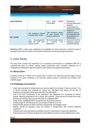 way of thinking                                     and     seek     others      discussions
                                                    confirmation                 Conduct awareness
                                                                                 sessions
                                                                                 Visual Reporting
                                                                                 displaying progress
                                                                                 Publish all
                                                    Take decisions based         proposed options
                          Ask questions instead
                                                    on data shared and           and Negotiate with
                          of giving direct orders
                                                    analysis performed           all participants for
Be a leader
                                                                                 final decision
                          Use    encouragement.     Re-visit the plan based      Document the Plan
                          Make the fault seem       on     learning     and      Regularly update it
                          easy to correct.          experience                   and share with all


Multilateral DRP is reliant upon mentoring and availability of human resources, confirmed scope of
the project along with the extent of Information disclosure and sharing amongst all partners.




4. Case Study
The case study involves the experience of a successful consummation of multilateral DRP for a
manufacturing client by Infosys. Infosys project governance team overcame disparate set of
challenges by exhibiting the blend of behavior traits & project management techniques.

4.1 About Client

A leading producer of Nickel from Canada with its parent firm being the second biggest mining
company in the world, operating in 38 countries, spread across 5 continents and employs over
126,000 people.

4.2 Challenges encountered

•   Client had subscribed to Infrastructure as a Service (IaaS) from another IT service provider. This
    IT Service provider was irresolute on sharing any information with Infosys for the fear of
    disclosure of proprietary information external to its organization
•   One of the main components of this application was developed and maintained by another
    partner, requiring participation from a Vendor and a partner. There was lack of support from both,
    partners and vendors due to low priority given to multilateral DRP
•   Scope of this multilateral DRP to be agreed with all business partners
•   Limited budget for DR Planning and very stringent timelines to be met
•   Solution being relevant to Client‟s business requirements and strategic needs
•   Solution should be designed using the existing IT infrastructure with minimal additional
    investment
•   Critical human resources being unavailable during the initial phase of requirement gathering
•   Project resources (of Infosys) working from three different countries and two different time zones

8 Page
 