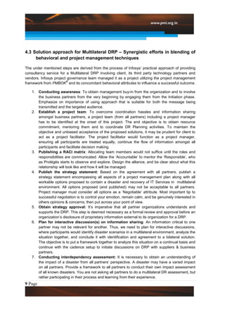 4.3 Solution approach for Multilateral DRP – Synergistic efforts in blending of
     behavioral and project management techniques

The under mentioned steps are derived from the process of Infosys‟ practical approach of providing
consultancy service for a Multilateral DRP involving client, its third party technology partners and
vendors. Infosys project governance team managed it as a project utilizing the project management
                        ®
framework from PMBOK and its concomitant behavioral attributes to influence a successful outcome.

   1. Conducting awareness: To obtain management buy-in from the organization and to involve
      the business partners from the very beginning by engaging them from the Initiation phase.
      Emphasize on importance of using approach that is suitable for both the message being
      transmitted and the targeted audience.
   2. Establish a project team: To overcome coordination hassles and information sharing
      amongst business partners, a project team (from all partners) including a project manager
      has to be identified at the onset of this project. The end objective is to obtain resource
      commitment, mentoring them and to coordinate DR Planning activities. To maintain the
      objective and unbiased acceptance of the proposed solutions, it may be prudent for client to
      act as a project facilitator. The project facilitator would function as a project manager,
      ensuring all participants are treated equally, continue the flow of information amongst all
      participants and facilitate decision making.
   3. Publishing a RACI matrix: Allocating team members would not suffice until the roles and
      responsibilities are communicated. Allow the „Accountable‟ to mentor the „Responsible‟, who
      as Protégés starts to observe and explore. Design the alliance, and be clear about what this
      relationship will look like and how it will be managed.
   4. Publish the strategy statement: Based on the agreement with all partners, publish a
      strategy statement encompassing all aspects of a project management plan along with all
      workable options proposed to contain a disaster and recovery of IT Services in multilateral
      environment. All options proposed (and published) may not be acceptable to all partners.
      Project manager must consider all options as a „Negotiable‟ attribute. Most important tip to
      successful negotiation is to control your emotion, remain calm, and be genuinely interested in
      others opinions & concerns; then put across your point of view.
   5. Obtain strategy approval: It‟s imperative that all partner organizations understands and
      supports the DRP. This step is deemed necessary as a formal review and approval before an
      organization‟s disclosure of proprietary information external to its organization for a DRP.
   6. Plan for interactive discussion(s) on information sharing: An information critical to one
      partner may not be relevant for another. Thus, we need to plan for interactive discussions,
      where participants would identify disaster scenarios in a multilateral environment, analyze the
      situation together, and conclude it with identification and agreement to a bilateral solution.
      The objective is to put a framework together to analyze this situation on a continual basis and
      continue with the cadence setup to initiate discussions on DRP with suppliers & business
      partners.
   7. Conducting interdependency assessment: It is necessary to obtain an understanding of
      the impact of a disaster from all partners‟ perspective. A disaster may have a varied impact
      on all partners. Provide a framework to all partners to conduct their own impact assessment
      of all known disasters. You are not asking all partners to do a multilateral DR assessment, but
      rather participating in their process and learning from their experience.
9 Page
 