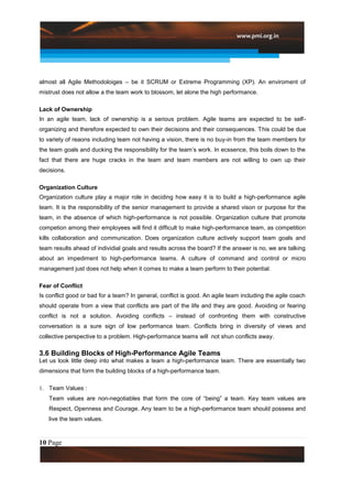 almost all Agile Methodoloiges – be it SCRUM or Extreme Programming (XP). An enviroment of
mistrust does not allow a the team work to blossom, let alone the high performance.

Lack of Ownership
In an agile team, lack of ownership is a serious problem. Agile teams are expected to be self-
organizing and therefore expected to own their decisions and their consequences. This could be due
to variety of reaons including team not having a vision, there is no buy-in from the team members for
the team goals and ducking the responsibility for the team‟s work. In ecssence, this boils down to the
fact that there are huge cracks in the team and team members are not willing to own up their
decisions.

Organization Culture
Organization culture play a major role in deciding how easy it is to build a high-performance agile
team. It is the responsibility of the senior management to provide a shared vison or purpose for the
team, in the absence of which high-performance is not possible. Organization culture that promote
competion among their employees will find it difficult to make high-performance team, as competition
kills collaboration and communication. Does organization culture actively support team goals and
team results ahead of individial goals and results across the board? If the answer is no, we are talking
about an impediment to high-performance teams. A culture of command and control or micro
management just does not help when it comes to make a team perform to their potential.

Fear of Conflict
Is conflict good or bad for a team? In general, conflict is good. An agile team including the agile coach
should operate from a view that conflicts are part of the life and they are good. Avoiding or fearing
conflict is not a solution. Avoiding conflicts – instead of confronting them with constructive
conversation is a sure sign of low performance team. Conflicts bring in diversity of views and
collective perspective to a problem. High-performance teams will not shun conflicts away.

3.6 Building Blocks of High-Performance Agile Teams
Let us look little deep into what makes a team a high-performance team. There are essentially two
dimensions that form the building blocks of a high-performance team.

1. Team Values :
   Team values are non-negotiables that form the core of “being” a team. Key team values are
   Respect, Openness and Courage. Any team to be a high-performance team should possess and
   live the team values.



10 Page
 