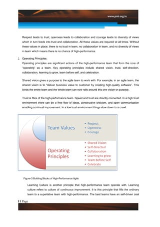 Respect leads to trust; openness leads to collaboration and courage leads to diversity of views
   which in turn feeds into trust and collaboration. All these values are required at all times. Without
   these values in place, there is no trust in team, no collaboration in team, and no diversity of views
   in team which means there is no chance of high-performance.

2. Operating Principles:
   Operating principles are significant actions of the high-performance team that form the core of
   “operating” as a team. Key operating principles include shared vision, trust, self-direction,
   collaboration, learning to grow, team before self, and celebration.

   Shared vision gives a purpose to the agile team to work with. For example, in an agile team, the
   shared vision is to “deliver business value to customer by creating high-quality software”. This
   binds the entire team and the whole team can now rally around this one vision or purpose.


   Trust is fibre of the high-performance team. Speed and trust are directly connected. In a high trust
   environment there can be a free flow of ideas, constructive criticism, and open communication
   enabling continual improvement. In a low trust environment things slow down to a crawl.




    Figure-3 Building Blocks of High-Performance Agile
                          Teams
       Learning Culture is another principle that high-performance team operate with. Learning
       culture refers to culture of continuous improvement. It is this principle that lifts the ordinary
       team to a superlative team with high-performance. The best teams have an self-driven zeal

11 Page
 
