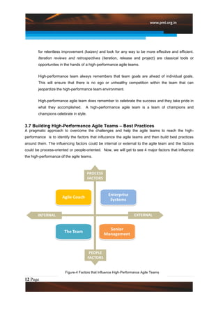 for relentless improvement (kaizen) and look for any way to be more effective and efficient.
        Iteration reviews and retrospectives (iteration, release and project) are classical tools or
        opportunites in the hands of a high-performance agile teams.


        High-performance team always remembers that team goals are ahead of individual goals.
        This will ensure that there is no ego or unhealthy competition within the team that can
        jeopardize the high-performance team environment.


        High-performance agile team does remember to celebrate the success and they take pride in
        what they accomplished.      A high-performance agile team is a team of champions and
        champions celebrate in style.


3.7 Building High-Performance Agile Teams – Best Practices
A pragmatic approach to overcome the challenges and help the agile teams to reach the high-
performance is to identify the factors that influcence the agile teams and then build best practices
around them. The influencing factors could be internal or external to the agile team and the factors
could be process-oriented or people-oriented. Now, we will get to see 4 major factors that influence
the high-performance of the agile teams.




                        Figure-4 Factors that Influence High-Performance Agile Teams

12 Page
 