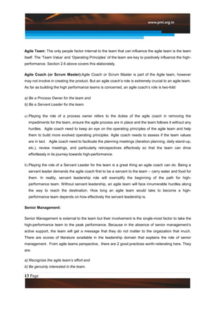 Agile Team: The only people factor internal to the team that can influence the agile team is the team
itself. The „Team Value‟ and „Operating Principles‟ of the team are key to positively influence the high-
performance. Section 2.6 above covers this elaborately.

Agile Coach (or Scrum Master):Agile Coach or Scrum Master is part of the Agile team, however
may not involve in creating the product. But an agile coach‟s role is extremely crucial to an agile team.
As far as building the high performance teams is concerned, an agile coach‟s role is two-fold:

a) Be a Process Owner for the team and
b) Be a Servant Leader for the team.


a) Playing the role of a process owner refers to the duties of the agile coach in removing the
  impediments for the team, ensure the agile process are in place and the team follows it without any
  hurdles. Agile coach need to keep an eye on the operating principles of the agile team and help
  them to build more evolved operating principles. Agile coach needs to assess if the team values
  are in tact. Agile coach need to facilicate the planning meetings (iteration planning, daily stand-up,
  etc.), review meetings, and particularly retrospectives effectively so that the team can drive
  effortlessly in its journey towards high-performance.

b) Playing the role of a Servant Leader for the team is a great thing an agile coach can do. Being a
  servant leader demands the agile coach first to be a servant to the team – carry water and food for
  them. In reality, servant leadership role will exemplify the beginning of the path for high-
  performance team. Without servant leadership, an agile team will face innumerable hurdles along
  the way to reach the destination. How long an agile team would take to become a high-
  performance team depends on how effectively the servant leadership is.

Senior Management:

Senior Management is external to the team but their involvement is the single-most factor to take the
high-performance team to the peak performance. Because in the absence of senior management‟s
active support, the team will get a message that they do not matter to the orgaization that much.
There are scores of literature aviailable in the leadership domain that explains the role of senior
management. From agile teams perspective, there are 2 good practices worth-reiterating here. They
are:

a) Recognize the agile team’s effort and
b) Be genuinly interested in the team.

13 Page
 