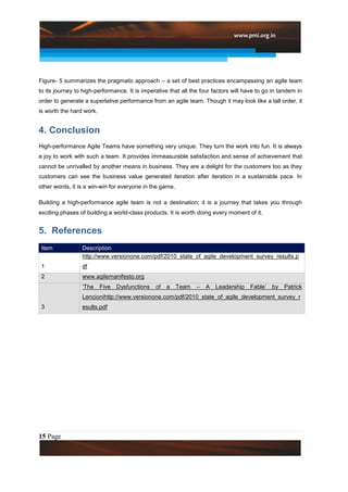 Figure- 5 summarizes the pragmatic approach – a set of best practices encampassing an agile team
to its journey to high-performance. It is imperative that all the four factors will have to go in tandem in
order to generate a superlative performance from an agile team. Though it may look like a tall order, it
is worth the hard work.


4. Conclusion
High-performance Agile Teams have something very unique. They turn the work into fun. It is always
a joy to work with such a team. It provides immeasurable satisfaction and sense of achievement that
cannot be unrivalled by another means in business. They are a delight for the customers too as they
customers can see the business value generated iteration after iteration in a sustainable pace. In
other words, it is a win-win for everyone in the game.

Building a high-performance agile team is not a destination; it is a journey that takes you through
exciting phases of building a world-class products. It is worth doing every moment of it.


5. References
 Item            Description
                 http://www.versionone.com/pdf/2010_state_of_agile_development_survey_results.p
 1               df
 2               www.agilemanifesto.org
                 „The     Five   Dysfunctions   of   a   Team   –   A   Leadership   Fable‟   by   Patrick
                 Lencionihttp://www.versionone.com/pdf/2010_state_of_agile_development_survey_r
 3               esults.pdf




15 Page
 