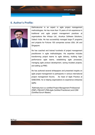 6. Author’s Profile:
                  Rathinakumar is an expert in agile project management
                  methodologies. He has more than 15 years of rich experience in
                  traditional   and   agile   project    management        practices   at
                  organizations like Infosys Ltd., Accelrys Software Solutions,
                  Valtech India. He has successfully managed large IT programs
                  and projects for Fortune 100 companies across USA, UK and
                  Singapore.

                  He has coached and trained hundreds of project management
                  practitioners in agile methodologies. His expertise includes
                  transforming project teams to agile delivery, building high-
                  performance     agile   teams,    establishing   agile     processes,
                  managing agile product development, saving troubled projects,
                  and setting up PMO.

                  He has authored several whitepapers and presented insights on
                  agile project management to participants in various international
                  project management forums.            As head of Agile Practice at
                  SABCONS, he is helping organizations to experience enterprise
                  agility.

                   Rathinakumar is a certified Project Management Professional
                  (PMP), PMI-ACP (PMI-Agile Certified Practitioner) and CSM
                  (Certified Scrum Master).




16 Page
 