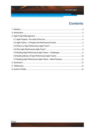 Contents
 1. Abstract ......................................................................................................................................... 4
 2. Introduction ................................................................................................................................... 5
 3. Agile Project Management ......................................................................................................... 5
    3.1 Agile Projects - the need of the hour .................................................................................. 6
    3.2 Agile Teams – A People and Performance Puzzle .......................................................... 6
    3.3 What is a High-Performance Agile Team? ........................................................................ 7
    3.4 Why High-Performance Agile Team? ................................................................................. 8
    3.5 Building High-Performance Agile Teams – Challenges................................................... 9
    3.6 Building Blocks of High-Performance Agile Teams ........................................................ 10
    3.7 Building High-Performance Agile Teams – Best Practices ........................................... 12
 4. Conclusion .................................................................................................................................. 15
 5. References................................................................................................................................. 15
 6. Author‟s Profile: .......................................................................................................................... 16




3 Page
 