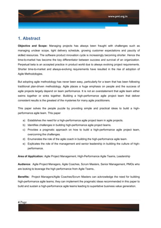1. Abstract
Objective and Scope: Managing projects has always been fraught with challenges such as
managing unclear scope, tight delivery schedule, growing customer expectations and paucity of
skilled resources. The software product innovation cycle is increasingly becoming shorter. Hence the
time-to-market has become the key differentiator between success and survival of an organization.
Perpetual beta is an accepted practice in product world due to always evolving project requirements.
Shorter time-to-market and always-evolving requirements have resulted in the rise of adoption of
Agile Methodologies.

But adopting agile methodology has never been easy, particularly for a team that has been following
traditional plan-driven methodology. Agile places a huge emphasis on people and the success of
agile projects largely depend on team performance. It is not an overstatement that agile team either
swims together or sinks together. Building a high-performance agile project team that deliver
consistent results is the greatest of the mysteries for many agile practitioners.

This paper solves the people puzzle by providing simple and practical ideas to build a high-
performance agile team. This paper

    a) Establishes the need for a high-performance agile project team in agile projects.
    b) Identifies challenges in building high-performance agile project teams.
    c) Provides a pragmatic approach on how to build a high-performance agile project team,
         overcoming the challenges.
    d) Enumerates the role of the agile coach in building the high-performance agile team.
    e) Explicates the role of the management and senior leadership in building the culture of high-
         performance.

Area of Application: Agile Project Management, High-Performance Agile Teams, Leadership

Audience: Agile Project Managers, Agile Coaches, Scrum Masters, Senior Management, PMOs who
are looking to leverage the high performance from Agile Teams..

Benefits: Project Managers/Agile Coaches/Scrum Masters can acknowledge the need for building
high-performance agile teams; they can implement the pragmatic ideas recommended in this paper to
build and sustain a high-performance agile teams leading to superlative business value generation.




4 Page
 