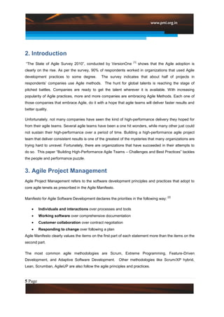 2. Introduction
                                                                  [1]
“The State of Agile Survey 2010”, conducted by VersionOne               shows that the Agile adoption is
clearly on the rise. As per the survey, 90% of respondents worked in organizations that used Agile
development practices to some degree.          The survey indicates that about half of projects in
respondents‟ companies use Agile methods. The hunt for global talents is reaching the stage of
pitched battles. Companies are ready to get the talent wherever it is available. With increasing
popularity of Agile practices, more and more companies are embracing Agile Methods. Each one of
those companies that embrace Agile, do it with a hope that agile teams will deliver faster results and
better quality.

Unfortunately, not many companies have seen the kind of high-performance delivery they hoped for
from their agile teams. Several agile teams have been a one hit wonders, while many other just could
not sustain their high-performance over a period of time. Building a high-performance agile project
team that deliver consistent results is one of the greatest of the mysteries that many organizations are
trying hard to unravel. Fortunately, there are organizations that have succeeded in their attempts to
do so. This paper “Building High-Performance Agile Teams – Challenges and Best Practices” tackles
the people and performance puzzle.


3. Agile Project Management
Agile Project Management refers to the software development principles and practices that adopt to
core agile tenets as prescribed in the Agile Manifesto.

                                                                                         [2]
Manifesto for Agile Software Development declares the priorities in the following way:

         Individuals and interactions over processes and tools
         Working software over comprehensive documentation
         Customer collaboration over contract negotiation
         Responding to change over following a plan
Agile Manifesto clearly values the items on the first part of each statement more than the items on the
second part.

The most common agile methodologies are Scrum, Extreme Programming, Feature-Driven
Development, and Adaptive Software Development.           Other methodologies like Scrum/XP hybrid,
Lean, Scrumban, AgileUP are also follow the agile principles and practices.



5 Page
 