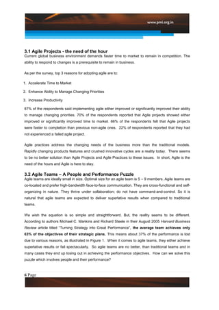 3.1 Agile Projects - the need of the hour
Current global business environment demands faster time to market to remain in competition. The
ability to respond to changes is a prerequisite to remain in business.

As per the survey, top 3 reasons for adopting agile are to:

1. Accelerate Time to Market

2. Enhance Ability to Manage Changing Priorities

3. Increase Productivity

87% of the respondents said implementing agile either improved or significantly improved their ability
to manage changing priorities. 70% of the respondents reported that Agile projects showed either
improved or significantly improved time to market. 66% of the respondents felt that Agile projects
were faster to completion than previous non-agile ones. 22% of respondents reported that they had
not experienced a failed agile project.

Agile practices address the changing needs of the business more than the traditional models.
Rapidly changing products features and crushed innovative cycles are a reality today. There seems
to be no better solution than Agile Projects and Agile Practices to these issues. In short, Agile is the
need of the hours and Agile is here to stay.

3.2 Agile Teams – A People and Performance Puzzle
Agile teams are ideally small in size. Optimal size for an agile team is 5 – 9 members. Agile teams are
co-located and prefer high-bandwidth face-to-face communication. They are cross-functional and self-
organizing in nature. They thrive under collaboration; do not have command-and-control. So it is
natural that agile teams are expected to deliver superlative results when compared to traditional
teams.

We wish the equation is so simple and straightforward. But, the reality seems to be different.
According to authors Michael C. Mankins and Richard Steele in their August 2005 Harvard Business
Review article titled “Turning Strategy into Great Performance”, the average team achieves only
63% of the objectives of their strategic plans. This means about 37% of the performance is lost
due to various reasons, as illustrated in Figure 1. When it comes to agile teams, they either achieve
superlative results or fail spectacularly. So agile teams are no better, than traditional teams and in
many cases they end up losing out in achieving the performance objectives. How can we solve this
puzzle which involves people and their performance?



6 Page
 