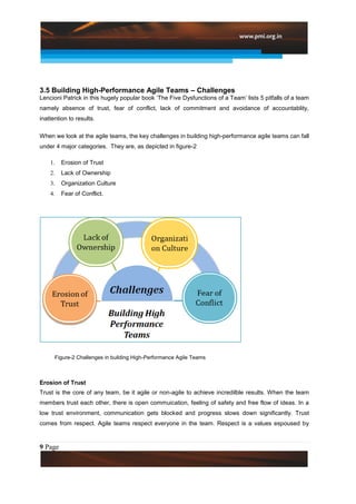 3.5 Building High-Performance Agile Teams – Challenges
Lencioni Patrick in this hugely popular book „The Five Dysfunctions of a Team‟ lists 5 pitfalls of a team
namely absence of trust, fear of conflict, lack of commitment and avoidance of accountablity,
inattention to results.

When we look at the agile teams, the key challenges in building high-performance agile teams can fall
under 4 major categories. They are, as depicted in figure-2

    1.   Erosion of Trust
    2.   Lack of Ownership
    3.   Organization Culture
    4.   Fear of Conflict.




      Figure-2 Challenges in building High-Performance Agile Teams



Erosion of Trust
Trust is the core of any team, be it agile or non-agile to achieve incredilble results. When the team
members trust each other, there is open commuication, feeling of safety and free flow of ideas. In a
low trust environment, communication gets blocked and progress slows down significantly. Trust
comes from respect. Agile teams respect everyone in the team. Respect is a values espoused by



9 Page
 