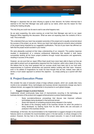 Manager in Japanese that we were refusing to agree to their demand. He further informed that it
seemed to him that their Manager was quite upset by our stand, which was the reason for their
ending the meeting abruptly.

The only thing we could now do was to wait to see what happens next.

As we were suspecting, the same evening an e-mail from their Manager was sent to our Japan
Regional Office regarding this discussion. What we were not expecting were the contents of the e-
mail. The e-mail said:

“We understand that your team has accepted ownership of the project and is equally concerned about
the success of the project, as we are. Hence your team had raised genuine concerns about schedule
of the project being impacted by our suggested modifications. This act of your team has affirmed our
faith that the project would succeed in your hands.”

We were pleasantly surprised at their deep understanding of our viewpoint. This positive response
resulted in development of a cohesive professional relationship that resulted in both teams
successfully tackling all the future project problems through mutual discussions and agreements,
resulting in success of the project.

However, we are sure that our Japan Office Head would have never been able to figure out how we
were able to extract such an appreciative response from the Customer, within only a week of our stay.
We believe that he may have guessed that our success would have been due to our hard work,
responsiveness to Customer sensitivities and personal relation building with their team. However,
even in his wildest of imaginations he could not have thought that we had, instead, been able to
devise a much easier approach to achieve this objective – by simply picking up a quarrel with their
team.


8. Project Execution Phase
We consider the case of execution phase of large software projects, which can usually take many
months to be completed. Since, technologies and business domain requirements change very fast in
software domain, we suggest the Implementer to be proactive to such global changes.

       Suggest changes to product features
Implementer should continuously keep track of improvements occurring in the technology and
business domains of the product and suggest enhancements to product features/design-
        -       Study journals/conference proceedings that discuss new improved software
                technologies being developed in that technical domain.
        -       Study new features of competing products being released in the market.
        -       Be aware of the changing needs of the business domain for which the product is
                being developed, by seeking inputs from its other clients who are end-users of
                products in this business domain.
Interestingly, at first look, the recommendation to the Implementer to suggest changes to the product
features seems to contradict the recommendation given in the last section, to refuse changes to the
product. However, the key here is the duration of the project execution. In case of small duration

10 Page
 