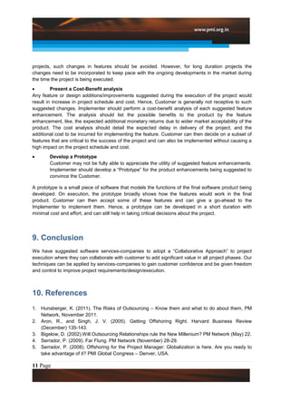projects, such changes in features should be avoided. However, for long duration projects the
changes need to be incorporated to keep pace with the ongoing developments in the market during
the time the project is being executed.
         Present a Cost-Benefit analysis
Any feature or design additions/improvements suggested during the execution of the project would
result in increase in project schedule and cost. Hence, Customer is generally not receptive to such
suggested changes. Implementer should perform a cost-benefit analysis of each suggested feature
enhancement. The analysis should list the possible benefits to the product by the feature
enhancement, like, the expected additional monetary returns due to wider market acceptability of the
product. The cost analysis should detail the expected delay in delivery of the project, and the
additional cost to be incurred for implementing the feature. Customer can then decide on a subset of
features that are critical to the success of the project and can also be implemented without causing a
high impact on the project schedule and cost.
        Develop a Prototype
        Customer may not be fully able to appreciate the utility of suggested feature enhancements.
        Implementer should develop a “Prototype” for the product enhancements being suggested to
        convince the Customer.

A prototype is a small piece of software that models the functions of the final software product being
developed. On execution, the prototype broadly shows how the features would work in the final
product. Customer can then accept some of these features and can give a go-ahead to the
Implementer to implement them. Hence, a prototype can be developed in a short duration with
minimal cost and effort, and can still help in taking critical decisions about the project.




9. Conclusion
We have suggested software services-companies to adopt a “Collaborative Approach” to project
execution where they can collaborate with customer to add significant value in all project phases. Our
techniques can be applied by services-companies to gain customer confidence and be given freedom
and control to improve project requirements/design/execution.



10. References
1. Hunsberger, K. (2011). The Risks of Outsourcing – Know them and what to do about them, PM
   Network, November 2011.
2. Aron, R., and Singh, J. V. (2005). Getting Offshoring Right. Harvard Business Review
   (December) 135-143.
3. Bigelow, D. (2002).Will Outsourcing Relationships rule the New Millenium? PM Network (May) 22.
4. Serrador, P. (2009). Far Flung. PM Network (November) 28-29.
5. Serrador, P. (2008). Offshoring for the Project Manager: Globalization is here. Are you ready to
   take advantage of it? PMI Global Congress – Denver, USA.

11 Page
 