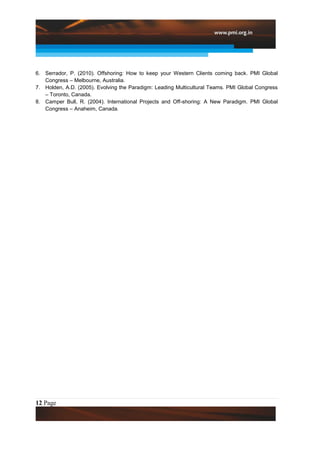 6. Serrador, P. (2010). Offshoring: How to keep your Western Clients coming back. PMI Global
   Congress – Melbourne, Australia.
7. Holden, A.D. (2005). Evolving the Paradigm: Leading Multicultural Teams. PMI Global Congress
   – Toronto, Canada.
8. Camper Bull, R. (2004). International Projects and Off-shoring: A New Paradigm. PMI Global
   Congress – Anaheim, Canada.




12 Page
 