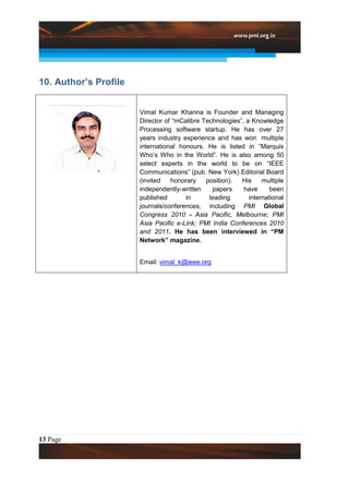 10. Author’s Profile


                       Vimal Kumar Khanna is Founder and Managing
                       Director of “mCalibre Technologies”, a Knowledge
                       Processing software startup. He has over 27
                       years industry experience and has won multiple
                       international honours. He is listed in “Marquis
                       Who’s Who in the World”. He is also among 50
                       select experts in the world to be on “IEEE
                       Communications” (pub. New York) Editorial Board
                       (invited   honorary    position).  His     multiple
                       independently-written    papers     have      been
                       published       in      leading       international
                       journals/conferences, including PMI Global
                       Congress 2010 - Asia Pacific, Melbourne; PMI
                       Asia Pacific e-Link; PMI India Conferences 2010
                       and 2011. He has been interviewed in “PM
                       Network” magazine.


                       Email: vimal_k@ieee.org




13 Page
 