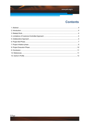 Contents
 1. Abstract ........................................................................................................................................... 4
 2. Introduction...................................................................................................................................... 4
 3. Related Work................................................................................................................................... 4
 4. Limitations of Customer-Controlled Approach ................................................................................ 5
 5. Collaborative Approach ................................................................................................................... 5
 6. Project Bid Phase ............................................................................................................................ 7
 7. Project Initiation phase .................................................................................................................... 9
 8. Project Execution Phase ............................................................................................................... 10
 9. Conclusion..................................................................................................................................... 11
 10. References .................................................................................................................................. 11
 10. Author’s Profile ............................................................................................................................ 13




3 Page
 