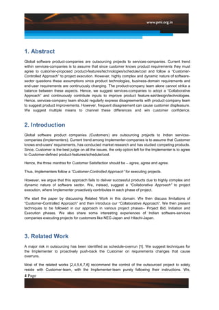 1. Abstract
Global software product-companies are outsourcing projects to services-companies. Current trend
within services-companies is to assume that since customer knows product requirements they must
agree to customer-proposed product-features/technologies/schedule/cost and follow a “Customer-
Controlled Approach” to project execution. However, highly complex and dynamic nature of software-
sector questions these assumptions since product technologies, business-domain requirements and
end-user requirements are continuously changing. The product-company team alone cannot strike a
balance between these aspects. Hence, we suggest services-companies to adopt a “Collaborative
Approach” and continuously contribute inputs to improve product feature-set/design/technologies.
Hence, services-company team should regularly express disagreements with product-company team
to suggest product improvements. However, frequent disagreement can cause customer displeasure.
We suggest multiple means to channel these differences and win customer confidence.



2. Introduction
Global software product companies (Customers) are outsourcing projects to Indian services-
companies (Implementers). Current trend among Implementer-companies is to assume that Customer
knows end-users' requirements, has conducted market research and has studied competing products.
Since, Customer is the best judge on all the issues, the only option left for the Implementer is to agree
to Customer-defined product-features/schedule/cost.

Hence, the three mantras for Customer Satisfaction should be – agree, agree and agree.

Thus, Implementers follow a “Customer-Controlled Approach” for executing projects.

However, we argue that this approach fails to deliver successful products due to highly complex and
dynamic nature of software sector. We, instead, suggest a “Collaborative Approach” to project
execution, where Implementer proactively contributes in each phase of project.

We start the paper by discussing Related Work in this domain. We then discuss limitations of
“Customer-Controlled Approach” and then introduce our “Collaborative Approach”. We then present
techniques to be followed in our approach in various project phases– Project Bid, Initiation and
Execution phases. We also share some interesting experiences of Indian software-services
companies executing projects for customers like NEC-Japan and Hitachi-Japan.




3. Related Work
A major risk in outsourcing has been identified as schedule-overrun [1]. We suggest techniques for
the Implementer to proactively push-back the Customer on requirements changes that cause
overruns.

Most of the related works [2,4,5,6,7,8] recommend the control of the outsourced project to solely
reside with Customer-team, with the Implementer-team purely following their instructions. We,
4 Page
 