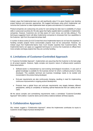 instead, argue that Implementer-team can add significantly value if it is given freedom over deciding
project features and execution approaches. We suggest techniques using which Implementer can
convince the Customer to make Implementer-team as peers and extension to Customer-team.

Product-companies are outsourcing not purely for cost savings but also due to availability of unique
skills in outsourced countries [3]. We also agree that highly capable talent is available in Implementer-
companies. However, Customers are not fully aware of it and, hence, are not fully utilising it. The
techniques suggested herein will allow Implementer-companies to showcase their true capabilities to
the Customer, right from the project-bid phase itself.

A number of above works [2,4,5,6,7] insist that since Implementer-teams do not have the expertise in
handling complex projects hence core/complex projects must not be outsourtced. However, we
instead argue that Implementer-teams have much broader expertise than Customer-teams. The
Implementer-teams can apply our suggested techniques to convince the Customers to offload them
more complex and large projects than they are currently handling.




4. Limitations of Customer-Controlled Approach
In “Customer-Controlled Approach”, Implementers are assuming that the Customer is the best judge
on all project aspects. However, highly complex and dynamic nature of software-sector questions
these assumptions-

         Software-sector is characterised by ever-evolving technological innovations. A vast pool of
         global knowledge is available for the business domain for which a software-product is being
         developed. This available technical and business knowledge needs to be studied and
         incorporated in the product being developed.

         End-user requirements are also continuously changing, resulting in need for implementing
         continuous improvements in ongoing product development.

         Products have a global focus and end-user requirements vary largely between different
         geographies, adding to complexity of deciding optimal features-set that can satisfy all end-
         users.

All the above complex and contradicting requirements make a centralised “Customer-Controlled
Approach” fail to deliver. Customer alone cannot strike a balance between all these aspects.




5. Collaborative Approach
We, instead, suggest a “Collaborative Approach”, where the Implementer contributes its inputs to
Customer at each stage of product development-



5 Page
 