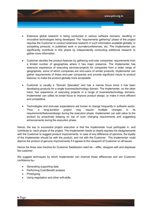 Extensive global research is being conducted in various software domains, resulting in
         innovative technologies being developed. The "requirements gathering" phase of the project
         requires the Customer to conduct extensive research in such information available globally: in
         competing products, in published work in journals/conferences, etc. The Implementer can
         significantly contribute in this phase by independently conducting additional research to
         gather more information.

         Customer decides the product features by gathering end-user companies’ requirements from
         a limited number of geographies where it has major presence. The Implementer has
         extensive experience of executing services-projects for companies from a wider range of
         geographies, some of which companies are end-users of similar products. Implementer can
         gather requirements of these end-user companies and provide significant inputs to product
         features, to make the product globally more acceptable.

         Customer is usually a “Domain Specialist” and has a narrow focus since it has been
         developing products for a single business/technology domain. The Implementer, on the other
         hand, has experience of executing projects in a range of business/technology domains.
         Implementer can utilise its broad focus to improve product design, to make it more efficient
         and competitive.

         Technologies and end-user expectations are known to change frequently in software sector.
         Thus,    a    long-duration   project    may     require   multiple   changes    in    its
         requirements/features/design during the execution phase. Implementer can add value to the
         product by proactively keeping on top of such changing requirements and suggesting
         enhancements during the execution phase.

Hence, the key to successful project execution is that the Implementer must participate in, and
contribute to, each phase of the project. The Implementer needs to clearly express his disagreements
with the Customer to suggest product improvements. In case of any difference of opinions, the loyalty
of the Implementer should be with the product, and not with the Customer. The Implementer could
deprive the product of genuine improvements if it agrees to the viewpoint of Customer on all issues.

Hence the three new mantras for Customer Satisfaction need be – differ, disagree with and displease
the customer.

We suggest techniques by which Implementer can channel these differences and win Customer
confidence by–

         Generating supporting data
         Performing Cost-Benefit analysis
         Prototyping
         Using negotiation and other soft-skills.




6 Page
 
