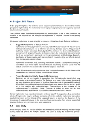 6. Project Bid Phase
In the project bid phase, the Customer sends project requirements/features document to multiple
prospective Implementers. The Implementer needs to prepare a project proposal suggesting technical
solution/schedule/cost, etc.

The Customer meets prospective Implementers and awards project to one of them, based on the
contents of the proposal and the ability of the Implementer to convince Customer of its delivery
capabilities.

We suggest Implementer to adopt a number of measures in this phase, to win Customer confidence-

         Suggest Enhancements to Product Features
         Implementer should study Customer-proposed product features in detail with the aim to find
         mistakes in these features and to determine any missing desirable features. The purpose of
         faultfinding mission is manifold. Firstly, by identifying mistakes in a document that has been
         comprehensively prepared/inspected by Customer-team, the Implementer can demonstrate
         that it has comprehensive command over the product domain and technology. Secondly,
         identification of these mistakes early can significantly reduce the time and effort to correct
         them during project execution phase.

         Implementer should next study competing international products. A comprehensive study of
         competition could reveal some important features required by business users from the
         product, which were not covered in the Customer-proposed feature-set.

         Finally, Implementer should suggest some other innovative features on its own, based on its
         past experience of executing projects in that business domain.

         Present Corroborative Data for Suggested Enhancements
         Customers are not very receptive to suggestions from the Implementer-teams in their very
         first meeting for a number of reasons. The Customer is an expert in the product domain and
         has been developing such products for long time. Its confidence in its own capability makes it
         difficult for it to accept that its team could have missed some features. Further, since, it would
         be its first meeting with Implementer-team, Customer-team is also unaware of the
         Implementer-team’s capabilities. Hence, Customer is unlikely to accept the fact that
         Implementer-team would be able to suggest improvements to its product features.

Hence, Implementer must present corroborative evidence to justify its suggestions. E.g., some other
clients of Implementer may be end-user companies of similar products. Implementer can gather
detailed information on their interest of its suggested features to convince the Customer of the
importance of suggested features. In the absence of such corroboration from external established
sources, Customer can even reject some good suggestions.

6.1      Case Study

I was managing teams in a services company that had been successfully following the above steps
during project-bid phases for multiple projects. We used to study the Customer’s product-

7 Page
 