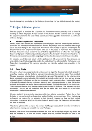 team to display their knowledge to the Customer, to convince it of our ability to execute the project.



7. Project Initiation phase
After the project is awarded, the Customer and Implementer teams generally have a series of
meetings to initiate the project. A major concern in this phase is that the Customer team can change
the project requirements that were initially agreed upon. We suggest the Implementers to push back
on these changes.

         Refuse Changes Unless Unavoidable
Once a project bid is decided, the Implementer plans for project execution. The manpower allocation,
schedules and inter-dependencies of tasks are decided. Any change in the requirements at this stage
would require a change in this project plan. An increase in the number of features would require the
Implementer to move engineers from some other tas of the project to implement these additional
features. This action would cause that task and all its dependent tasks to suffer. The plans can go
haywire and project schedule and product quality can suffer. Hence the Implementer should take a
firm stand and refuse changes at this stage by presenting the above argument with supporting data.
An exception should be made only if both the parties are in full agreement that these changes are
unavoidable. E.g., if technology to be used in the product itself has advanced after the features were
frozen then incorporation of this improved technology can make the product more competitive in the
market.

7.1      Case Study
We won a software services project and our team went to Japan for discussions to initiate project. In
one of our meetings with the Customer team, an interesting development took place. Their Assistant
Manager suggested enhanced user interfaces to the product. We realised that the enhancements
being suggested were considerable. I immediately protested mentioning that since we had already
mutually finalised the features, any changes now would impact our project plans. I presented analysis
of impact of proposed changes on project plan and tasks inter-dependencies to show that project
schedule and quality may suffer. More arguments followed. Suddenly tempers of their team rose.
Their Assistant Manager and Manager talked to each other in Japanese. The Manager rose and
announced, "So you will not implement what we are asking for?" and walked out of the room
immediately. Their team followed him.

We were suddenly tense since the issue seemed to have taken a serious turn. Further, due to their
limitation in comprehensively understanding spoken English, we were not sure if they had clearly
understood our reasons for not agreeing to their demand. However, as they had their mutual
discussions in Japanese, which we did not understand, we still hoped that they might not have taken
the issue so seriously.

The eternal optimist within us hoped that perhaps the Manager was suddenly reminded of the time to
attend another meeting and hence left in a hurry! Perhaps...

However, one of their team members re-entered the room and reassuringly allayed any doubts we
had. He informed us, in clear and distinct English, that the Assistant Manager had said to the
9 Page
 