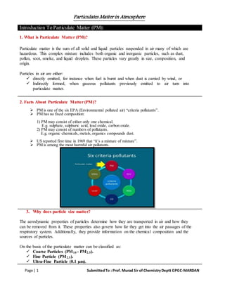 Particulates Matter in Atmosphere
Page | 1 SubmittedTo : Prof. Murad Sir of ChemistryDeptt GPGC-MARDAN
Introduction To Particulate Matter (PM):
1. What is Particulate Matter (PM)?
Particulate matter is the sum of all solid and liquid particles suspended in air many of which are
hazardous. This complex mixture includes both organic and inorganic particles, such as dust,
pollen, soot, smoke, and liquid droplets. These particles vary greatly in size, composition, and
origin.
Particles in air are either:
 directly emitted, for instance when fuel is burnt and when dust is carried by wind, or
 Indirectly formed, when gaseous pollutants previously emitted to air turn into
particulate matter.
2. Facts About Particulate Matter (PM)?
 PM is one of the six EPA (Environmental polluted air) “criteria pollutants”.
 PM has no fixed composition:
1) PM may consist of either only one chemical.
E.g. sulphate, sulphuric acid, lead oxide, carbon oxide.
2) PM may consist of numbers of pollutants.
E.g. organic chemicals, metals, organics compounds dust.
 US reported first time in 1969 that “it’s a mixture of mixture”.
 PM is among the most harmful air pollutants.
3. Why does particle size matter?
The aerodynamic properties of particles determine how they are transported in air and how they
can be removed from it. These properties also govern how far they get into the air passages of the
respiratory system. Additionally, they provide information on the chemical composition and the
sources of particles.
On the basis of the particulate matter can be classified as:
 Coarse Particles (PM10 - PM2.5).
 Fine Particle (PM2.5).
 Ultra-Fine Particle (0.1 µm).
 