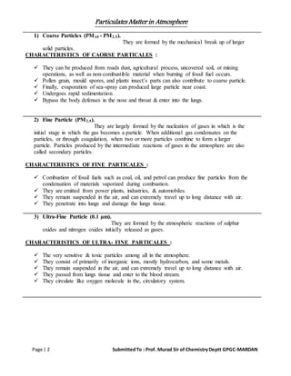 Particulates Matter in Atmosphere
Page | 2 SubmittedTo : Prof. Murad Sir of ChemistryDeptt GPGC-MARDAN
1) Coarse Particles (PM10 - PM2.5).
They are formed by the mechanical break up of larger
solid particles.
CHARACTERISTICS OF CAORSE PARTICALES :
 They can be produced from roads dust, agricultural process, uncovered soil, or mining
operations, as well as non-combustible material when burning of fossil fuel occurs.
 Pollen grain, mould spores, and plants insect’s parts can also contribute to coarse particle.
 Finally, evaporation of sea-spray can produced large particle near coast.
 Undergoes rapid sedimentation.
 Bypass the body defenses in the nose and throat & enter into the lungs.
2) Fine Particle (PM2.5).
They are largely formed by the nucleation of gases in which is the
initial stage in which the gas becomes a particle. When additional gas condensates on the
particles, or through coagulation, when two or more particles combine to form a larger
particle. Particles produced by the intermediate reactions of gases in the atmosphere are also
called secondary particles.
CHARACTERISTICS OF FINE PARTICALES :
 Combustion of fossil fuels such as coal, oil, and petrol can produce fine particles from the
condensation of materials vaporized during combustion.
 They are emitted from power plants, industries, & automobiles.
 They remain suspended in the air, and can extremely travel up to long distance with air.
 They penetrate into lungs and damage the lungs tissue.
3) Ultra-Fine Particle (0.1 µm).
They are formed by the atmospheric reactions of sulphur
oxides and nitrogen oxides initially released as gases.
CHARACTERISTICS OF ULTRA- FINE PARTICALES :
 The very sensitive & toxic particles among all in the atmosphere.
 They consist of primarily of inorganic ions, mostly hydrocarbon, and some metals.
 They remain suspended in the air, and can extremely travel up to long distance with air.
 They passed from lungs tissue and enter to the blood stream.
 They circulate like oxygen molecule in the, circulatory system.
 