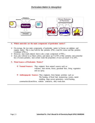 Particulates Matter in Atmosphere
Page | 3 SubmittedTo : Prof. Murad Sir of ChemistryDeptt GPGC-MARDAN
4. Which materials are the main components of particulate matter?
 On average, the two main components of particulate matter in Europe are sulphate and
organic matter. This is true both for fine particles (PM2.5) and for coarse and fine particles
Combined (PM10).
 However, near roads mineral dust is also a main component of PM10.
 Soot, also referred to as black carbon, and makes up 5 to10% of fine particles and somewhat
less of coarse particles; near certain roads the proportion of soot can reach 15 to 20%.
5. Main Sources of Particulate Matter?
 Natural Sources: They originate from natural sources such as:
volcanos, dust storms, forest, grassland fires, living vegetation
and sea spray.
 Anthropogenic Sources: They originates from human activities such as:
The burning of fossil fuel, incinerating wastes, metal-
smelting, large power generation, wood burning,
construction/demolition, vehicles emissions, dirty roads dust.
 