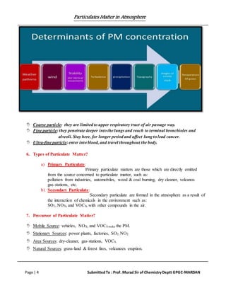 Particulates Matter in Atmosphere
Page | 4 SubmittedTo : Prof. Murad Sir of ChemistryDeptt GPGC-MARDAN
 Coarse particle: they are limited to upper respiratory tract of air passage way.
 Fine particle: they penetrate deeper into the lungs and reach to terminal bronchioles and
alveoli. Stay here, for longer period and affect lung to lead cancer.
 Ultra-fine particle: enter into blood, and travel throughout the body.
6. Types of Particulate Matter?
a) Primary Particulate:
Primary particulate matters are those which are directly emitted
from the source concerned to particulate matter, such as:
pollution from industries, automobiles, wood & coal burning, dry cleaner, volcanos
gas-stations, etc.
b) Secondary Particulate:
Secondary particulate are formed in the atmosphere as a result of
the interaction of chemicals in the environment such as:
SO2, NOX, and VOCS, with other compounds in the air.
7. Precursor of Particulate Matter?
 Mobile Source: vehicles, NOX, and VOCS make the PM.
 Stationary Sources: power plants, factories, SO2, NO2.
 Area Sources: dry-cleaner, gas-stations, VOCS.
 Natural Sources: grass-land & forest fires, volcanoes eruption.
 