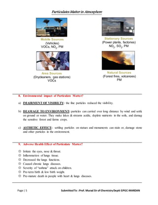 Particulates Matter in Atmosphere
Page | 5 SubmittedTo : Prof. Murad Sir of ChemistryDeptt GPGC-MARDAN
8. Environmental impact of Particulate Matter?
a) IMAIRMENT OF VISIBILTY: the fine particles reduced the visibility.
b) DEAMAGE TO ENVIRONMENT: particles can carried over long distance by wind and settle
on ground or water. They make lakes & streams acidic, deplete nutrients in the soils, and damage
the sensitive forest and farms crops.
c) ASTHETIC EFFECT: settling particles on statues and monuments can stain or, damage stone
and other particles in the environment.
9. Adverse Health Effect of Particulate Matter?
 Irritate the eyes, nose & throat.
 Inflammation of lungs tissue.
 Decreased the lungs functions.
 Caused chronic lungs diseases.
 Severity of “asthma” attack on children.
 Pre-term birth & low birth weight.
 Pre-mature death in people with heart & lungs diseases.
Mobile Sources
(Vehicles)
VOCs, NO2
, PM
Stationary Sources
(Power plants, factories)
NO2
, SO2
, PM
Area Sources
(Drycleaners, gas stations)
VOCs
Natural Sources
(Forest fires, volcanoes)
PM
 