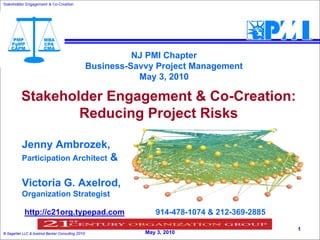 Stakeholder Engagement & Co-Creation
                         Co-




                                                           NJ PMI Chapter
                                                 Business-Savvy Project Management
                                                            May 3, 2010

          Stakeholder Engagement & Co-Creation:
                  Reducing Project Risks

          Jenny Ambrozek,
          Participation Architect                     &

          Victoria G. Axelrod,
          Organization Strategist

            http://c21org.typepad.com                                 914-478-1074 & 212-369-2885
                                                          PMI NJ Symposium Presentation
                                                                                                    1
© SageNet LLC & Axelrod Becker Consulting 2010                     May 3, 2010
 