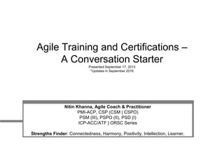 Agile Training and Certifications –
A Conversation Starter
Presented September 17, 2013
*Updates in September 2016
Nitin Khanna, Agile Coach & Practitioner
PMI-ACP, CSP (CSM | CSPO)
PSM (III), PSPO (II), PSD (I)
ICP-ACC/ATF | ORSC Series
Strengths Finder: Connectedness, Harmony, Positivity, Intellection, Learner.
 