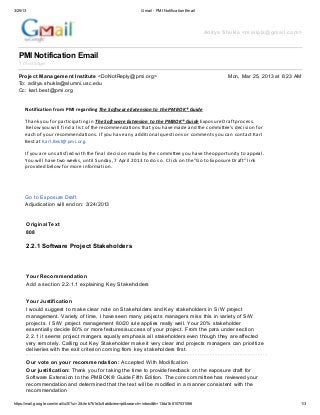 3/25/13                                                           Gmail - PMI Notification Email




                                                                                                   Aditya Shukla <mailplz@gmail.com>



  PMI Notification Email
  1 message

  Project Management Institute <DoNotReply@pmi.org>                                                        Mon, Mar 25, 2013 at 6:23 AM
  To: aditya.shukla@alumni.usc.edu
  Cc: karl.best@pmi.org


      Notification from PMI regarding The Software Extension to the PMBOK® Guide

      Thank you for participating in The Software Extension to the PMBOK® Guide Exposure Draft process.
       Below you will find a list of the recommendations that you have made and the committee’s decision for
      each of your recommendations. If you have any additional questions or comments you can contact Karl
      Best at Karl.Best@pmi.org.

      If you are unsatisfied with the final decision made by the committee you have the opportunity to appeal.
      You will have two weeks, until Sunday, 7 April 2013 to do so. Click on the "Go to Exposure Draft" link
      provided below for more information.




      Go to Exposure Draft
      Adjudication will end on: 3/24/2013


          OriginalText
          808

          2.2.1 Software Project Stakeholders



          Your Recommendation
          Add a section 2.2.1.1 explaining Key Stakeholders


          Your Justification
          I would suggest to make clear note on Stakeholders and Key stakeholders in S/W project
          management. Variety of time, I have seen many projects managers miss this in variety of S/W
          projects. I S/W project management 80/20 rule applies really well. Your 20% stakeholder
          essentially decide 80% or more features/success of your project. From the para under section
          2.2.1 it seems project mangers equally emphasis all stakeholders even though they are affected
          very remotely. Calling out Key Stakeholder make it very clear and projects managers can prioritize
          deliveries with the exit criterion coming from key stakeholders first.

          Our vote on your recommendation: Accepted With Modification
          Our justification: Thank you for taking the time to provide feedback on the exposure draft for
          Software Extension to the PMBOK® Guide Fifth Edition. The core committee has reviewed your
          recommendation and determined that the text will be modified in a manner consistent with the
          recommendation

https://mail.google.com/mail/u/0/?ui=2&ik=b7b1e3c8ab&view=pt&search=inbox&th=13da1b8107531066                                         1/3
 