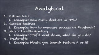 Analytical
1. Estimations
1. Example: How many dentists in NYC?
2. Success metrics
1. Example: How to measure success of Facebook?
3. Metric troubleshooting
1. Example: Profit went down, what do you do?
4. Trade-offs
1. Example: Would you launch feature A or B?
 