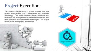 Project Execution
The execution/implementation phase ensures that the
project management plan's deliverables are executed
accordingly. This phase involves proper allocation, co-
ordination and management of human resources and any
other resources such as material and budgets. The output
of this phase is the project deliverables.
 