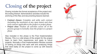 Closing of the project
Closing includes the formal acceptance of the project and
the ending thereof. Administrative activities include the
archiving of the files and documenting lessons learned.
• Contract closure: Complete and settle each contract
(including the resolution of any open items) and close
each contract applicable to the project or project phase.
• Project close: Finalize all activities across all of the
process groups to formally close the project or a project
phase
Also included in this phase is the Post Implementation
Review. This is a vital phase of the project for the project
team to learn from experiences and apply to future
projects. Normally a Post Implementation Review consists
of looking at things that went well and analyzing things
that went badly on the project to come up with lessons
learned
 