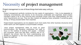 Necessity of project management
Project management is one of those things that looks easy until you
try it.
Project management perfectly combines the two needs of organisations – first, to be adaptable to
changing circumstances, and second, to be structured, predictable and organised. Good project
managers spend a lot of time ensuring that everybody knows what their responsibilities are and
when requirements are due. They are also masters at adapting these schedules if something goes
wrong, or things proceed better than expected.
Project-based organisations can be adapted much more easily than other business structures since
whole teams can shift together to accommodate changes.
since project management relies so much on good
communication, the discipline emphasises the need to
focus on the realities of working with people – mistakes
and successes, good and bad days, conflicts and so on.
Research has proven that the more understanding and
flexible an employer is, the more devoted, productive and
happy the staff are.
 