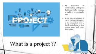 What is a project ??
 An individual or
collaborative enterprise
that is carefully planned
to achieve a particular
aim.
 It can also be defined as
set of interrelated tasks
to be executed over a
fixed period and within
certain cost and other
limitations.
 