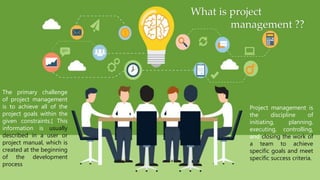 What is project
management ??
Project management is
the discipline of
initiating, planning,
executing, controlling,
and closing the work of
a team to achieve
specific goals and meet
specific success criteria.
The primary challenge
of project management
is to achieve all of the
project goals within the
given constraints.[ This
information is usually
described in a user or
project manual, which is
created at the beginning
of the development
process
 