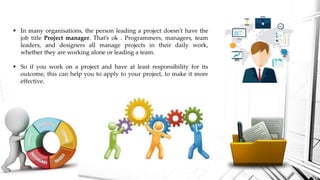  In many organisations, the person leading a project doesn’t have the
job title Project manager. That’s ok . Programmers, managers, team
leaders, and designers all manage projects in their daily work,
whether they are working alone or leading a team.
 So if you work on a project and have at least responsibility for its
outcome, this can help you to apply to your project, to make it more
effective.
 