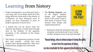 Learning from history
• Project management, as an idea goes back a
very long way. If you think about all of the
things that have been built in the history of
civilization, we have thousand years of
project, we have thousands of years of
project experience to learn from.
• A dotted line can be drawn from the
software developers of today back through
time to the builders of the egyptian
pyramids or the architects of the roman
aqueducts.
• The history of engineering projects reveals
that most projects reveals that most
projects have strong similarities .They have
requirements, designs and constraints.
• Boeing has kept this document since the
company was formed and it uses to help
modern designers learn from past attempts
• The Boeing company, one
of the largest airplane
design and engineering
firms in the world, keeps a
back book of lessons it has
learned from design and
engineering failures.
 