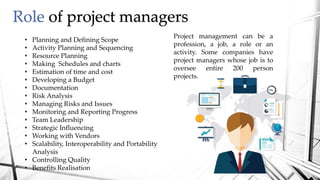 Role of project managers
Project management can be a
profession, a job, a role or an
activity. Some companies have
project managers whose job is to
oversee entire 200 person
projects.
• Planning and Defining Scope
• Activity Planning and Sequencing
• Resource Planning
• Making Schedules and charts
• Estimation of time and cost
• Developing a Budget
• Documentation
• Risk Analysis
• Managing Risks and Issues
• Monitoring and Reporting Progress
• Team Leadership
• Strategic Influencing
• Working with Vendors
• Scalability, Interoperability and Portability
Analysis
• Controlling Quality
• Benefits Realisation
 