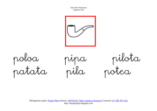 Altza Herri Ikastetxea
                                                Laguntza Gela




                                                                     
poloa                                 pipa                                       pilota
patata                                pila                                      potea

  Piktogramen egilea: Sergio Palao Jatorria: ARASAAC (http://catedu.es/arasaac/) Lizentzia: CC (BY-NC-SA)
                                        http://margarigela.blogspot.com
 