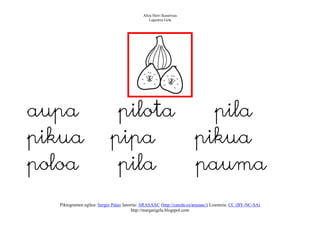 Altza Herri Ikastetxea
                                                Laguntza Gela




aupa                        pilota                                       pila
pikua                      pipa                                        pikua
poloa                       pila                                       pauma
  Piktogramen egilea: Sergio Palao Jatorria: ARASAAC (http://catedu.es/arasaac/) Lizentzia: CC (BY-NC-SA)
                                        http://margarigela.blogspot.com
 