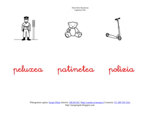 Altza Herri Ikastetxea
                                                 Laguntza Gela




peluxea                        patinetea                                            polizia



   Piktogramen egilea: Sergio Palao Jatorria: ARASAAC (http://catedu.es/arasaac/) Lizentzia: CC (BY-NC-SA)
                                         http://margarigela.blogspot.com
 