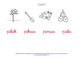 Altza Herri Ikastetxea
                                                  Laguntza Gela




pilak                pikua                                  pinua                                pala




    Piktogramen egilea: Sergio Palao Jatorria: ARASAAC (http://catedu.es/arasaac/) Lizentzia: CC (BY-NC-SA)
                                          http://margarigela.blogspot.com
 