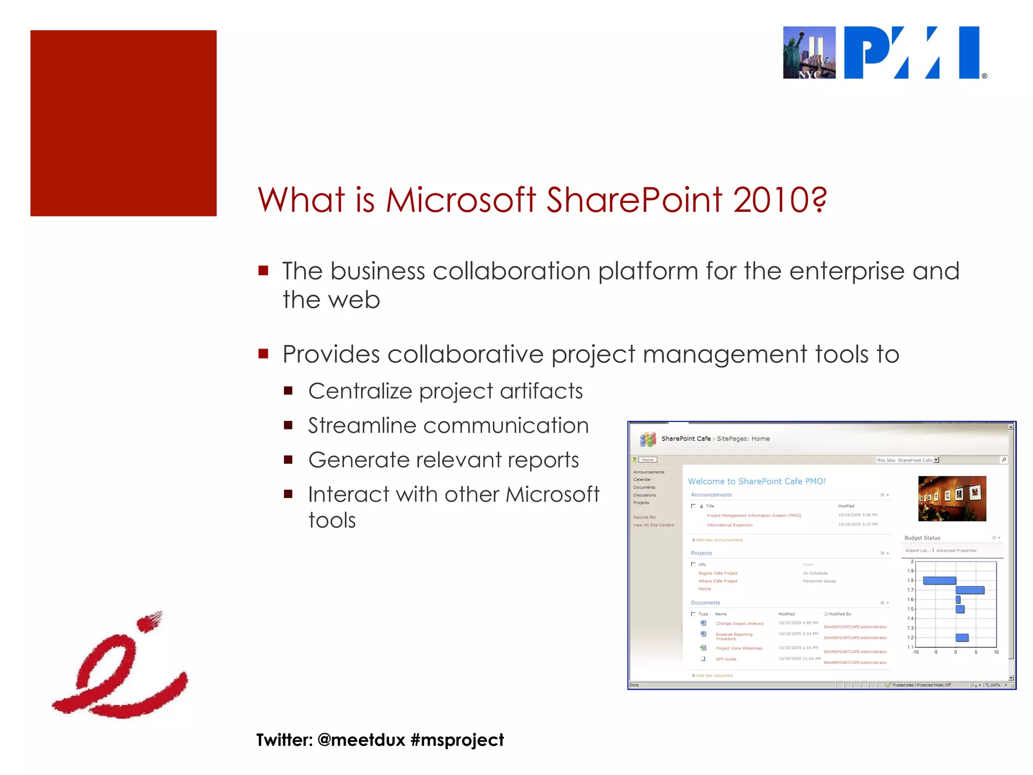 What is Microsoft SharePoint 2010?
¡  The business collaboration platform for the enterprise and
    the web

¡  Provides collaborative project management tools to
  ¡  Centralize project artifacts
  ¡  Streamline communication
  ¡  Generate relevant reports
  ¡  Interact with other Microsoft
      tools




Twitter: @meetdux #msproject
 